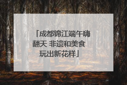 成都锦江端午嗨翻天 非遗和美食玩出新花样