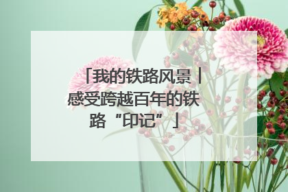 我的铁路风景︱感受跨越百年的铁路“印记”