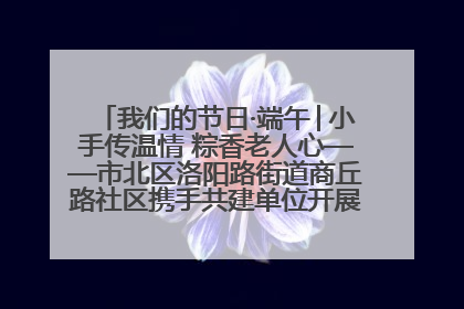 我们的节日·端午│小手传温情 粽香老人心——市北区洛阳路街道商丘路社区携手共建单位开展端午主题活动