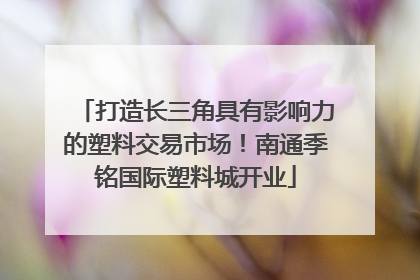 打造长三角具有影响力的塑料交易市场！南通季铭国际塑料城开业