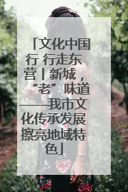 文化中国行 行走东营丨新城，“老”味道——我市文化传承发展擦亮地域特色