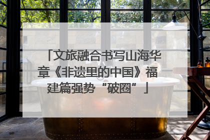 文旅融合书写山海华章《非遗里的中国》福建篇强势“破圈”