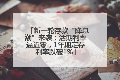 新一轮存款“降息潮”来袭：活期利率逼近零，1年期定存利率跌破1%