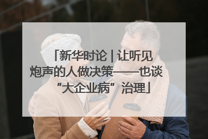 新华时论 | 让听见炮声的人做决策——也谈“大企业病”治理