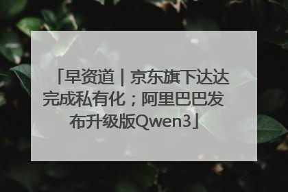 早资道｜京东旗下达达完成私有化；阿里巴巴发布升级版Qwen3
