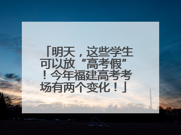 明天，这些学生可以放“高考假”！今年福建高考考场有两个变化！
