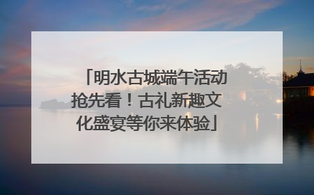 明水古城端午活动抢先看！古礼新趣文化盛宴等你来体验