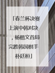 春兰杯决赛上演中韩对决，杨楷文首局完胜韩国棋手朴廷桓