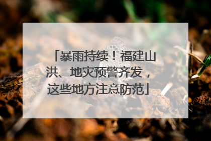 暴雨持续！福建山洪、地灾预警齐发，这些地方注意防范