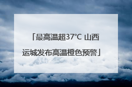 最高温超37℃ 山西运城发布高温橙色预警