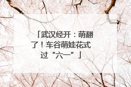 武汉经开：萌翻了！车谷萌娃花式过“六一”