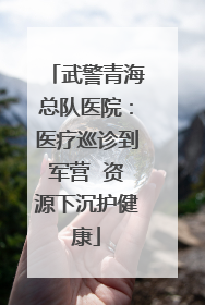 武警青海总队医院：医疗巡诊到军营  资源下沉护健康