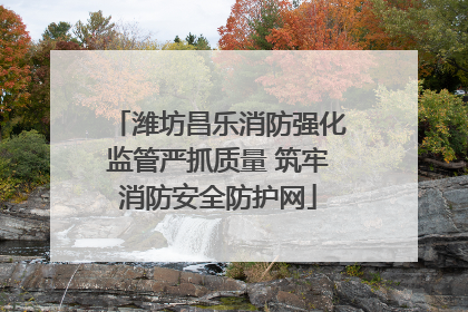 潍坊昌乐消防强化监管严抓质量 筑牢消防安全防护网