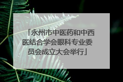 永州市中医药和中西医结合学会眼科专业委员会成立大会举行