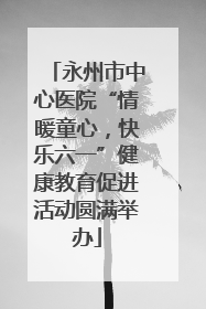永州市中心医院“情暖童心，快乐六一”健康教育促进活动圆满举办