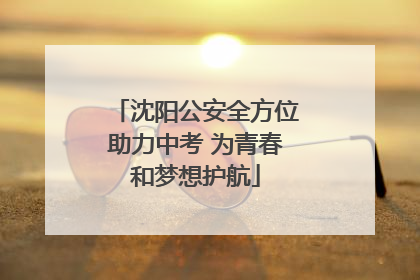 沈阳公安全方位助力中考 为青春和梦想护航