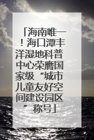 海南唯一！海口潭丰洋湿地科普中心荣膺国家级“城市儿童友好空间建设园区”称号