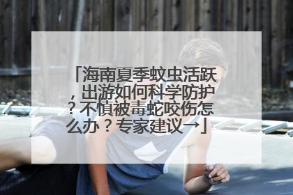 海南夏季蚊虫活跃，出游如何科学防护？不慎被毒蛇咬伤怎么办？专家建议→