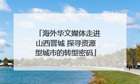 海外华文媒体走进山西晋城 探寻资源型城市的转型密码