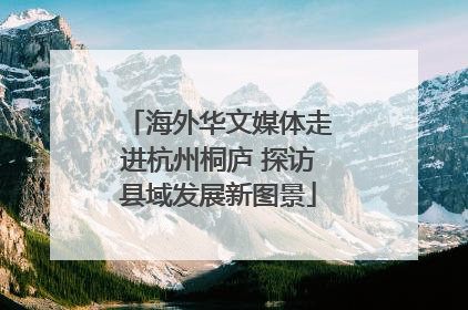 海外华文媒体走进杭州桐庐 探访县域发展新图景