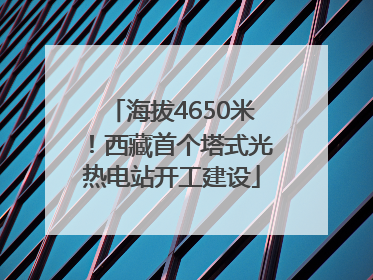 海拔4650米！西藏首个塔式光热电站开工建设