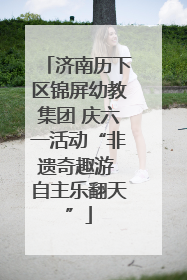 济南历下区锦屏幼教集团 庆六一活动“非遗奇趣游 自主乐翻天”