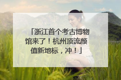 浙江首个考古博物馆来了！杭州顶流颜值新地标，冲！