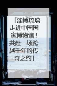 淄博琉璃走进中国国家博物馆！共赴一场跨越千年的传奇之约