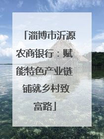 淄博市沂源农商银行：赋能特色产业链 铺就乡村致富路
