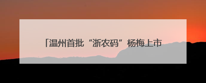 温州首批“浙农码”杨梅上市 扫码溯源“数字土特产”