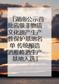 湖南公示首批省级非物质文化遗产生产性保护基地名单 传统酿造酒雁峰酒生产基地入选