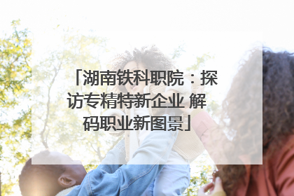 湖南铁科职院：探访专精特新企业 解码职业新图景