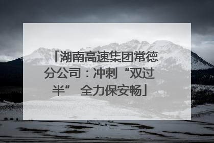 湖南高速集团常德分公司：冲刺“双过半” 全力保安畅