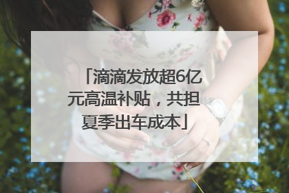滴滴发放超6亿元高温补贴，共担夏季出车成本