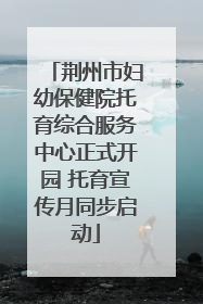 荆州市妇幼保健院托育综合服务中心正式开园 托育宣传月同步启动
