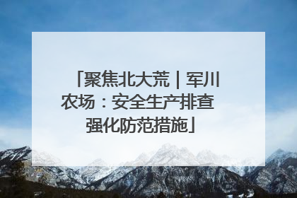 聚焦北大荒｜军川农场：安全生产排查 强化防范措施