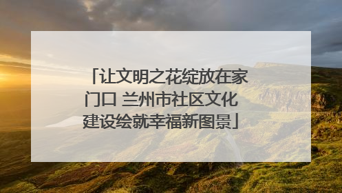 让文明之花绽放在家门口 兰州市社区文化建设绘就幸福新图景