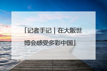 记者手记｜在大阪世博会感受多彩中国