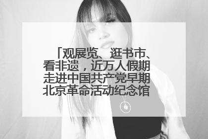 观展览、逛书市、看非遗，近万人假期走进中国共产党早期北京革命活动纪念馆解锁参观新体验