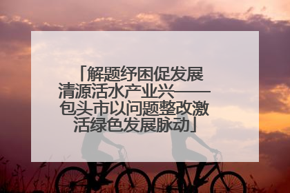 解题纾困促发展 清源活水产业兴——包头市以问题整改激活绿色发展脉动