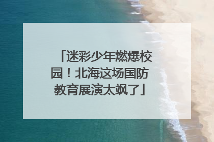 迷彩少年燃爆校园！北海这场国防教育展演太飒了