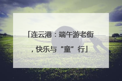 连云港：端午游老街，快乐与“童”行