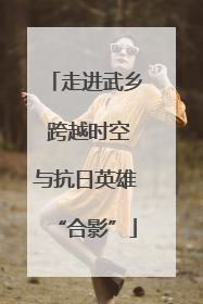走进武乡 跨越时空与抗日英雄“合影”