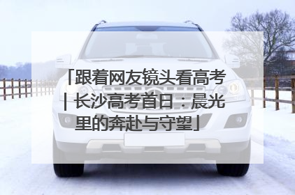 跟着网友镜头看高考｜长沙高考首日：晨光里的奔赴与守望