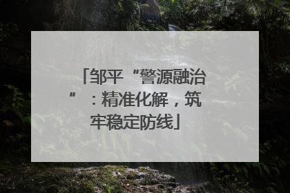 邹平“警源融治”：精准化解，筑牢稳定防线