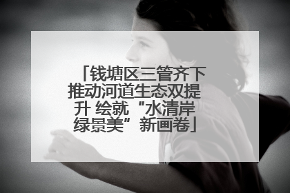 钱塘区三管齐下推动河道生态双提升 绘就“水清岸绿景美”新画卷