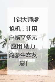 铠大师虚拟机：让用户畅享多元应用 助力鸿蒙生态发展