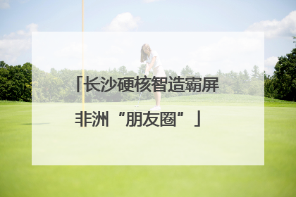 长沙硬核智造霸屏非洲“朋友圈”
