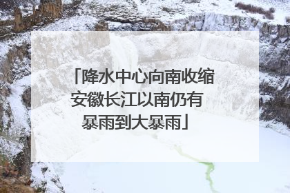 降水中心向南收缩 安徽长江以南仍有暴雨到大暴雨