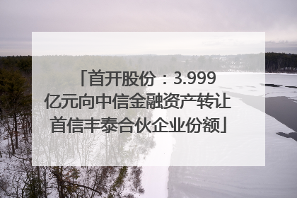 首开股份：3.999亿元向中信金融资产转让首信丰泰合伙企业份额
